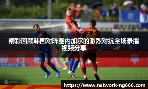 精彩回顾韩国对阵塞内加尔的激烈对抗全场录播视频分享